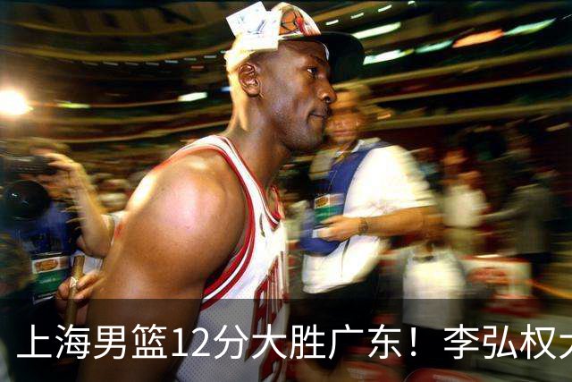 上海男篮12分大胜广东！李弘权大爆发，拉塞尔22分，李添荣20分
