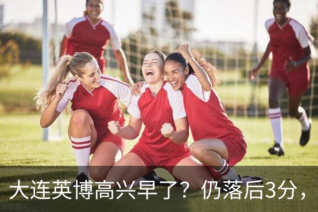 大连英博高兴早了？仍落后3分，有4种可能无缘冠军，泰山难赢蓉城