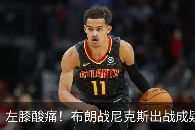左膝酸痛！布朗战尼克斯出战成疑，76人迎NBA杯小组首场