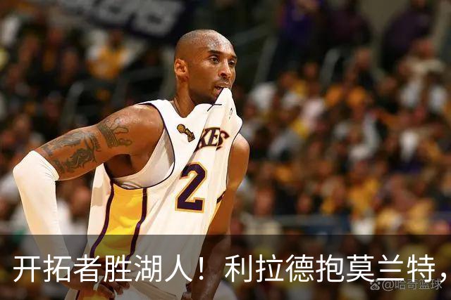 开拓者胜湖人！利拉德抱莫兰特，杨瀚森情绪不错，东契奇沮丧离场