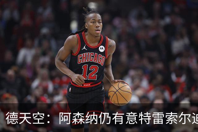 德天空：阿森纳仍有意特雷索尔迪，巴萨此前不愿支付5000万欧