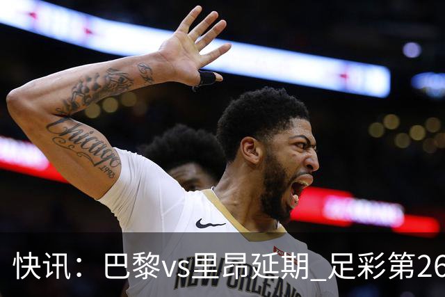快讯：巴黎vs里昂延期 足彩第26150期开奖推迟