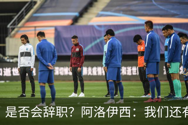 是否会辞职？阿洛伊西：我们还有一场比赛，剩下的赛季后再说