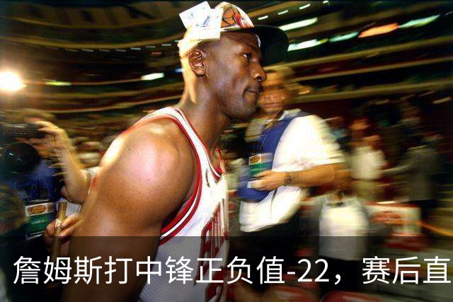詹姆斯打中锋正负值-22，赛后直言：我们那边有个MVP