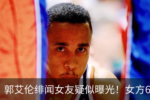 郭艾伦绯闻女友疑似曝光！女方60万粉丝网红，长相甜美球技出众！